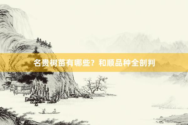 名贵树苗有哪些?和顺品种全剖判